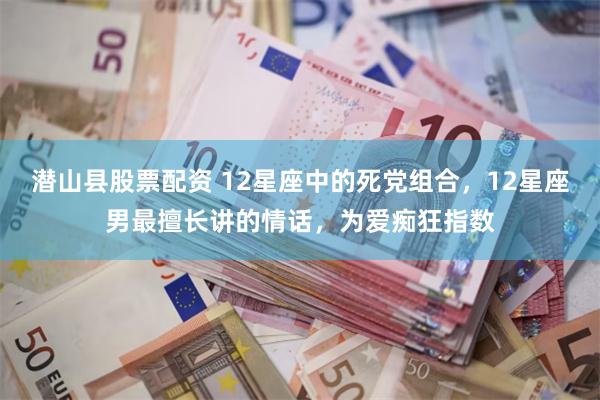 潜山县股票配资 12星座中的死党组合，12星座男最擅长讲的情话，为爱痴狂指数