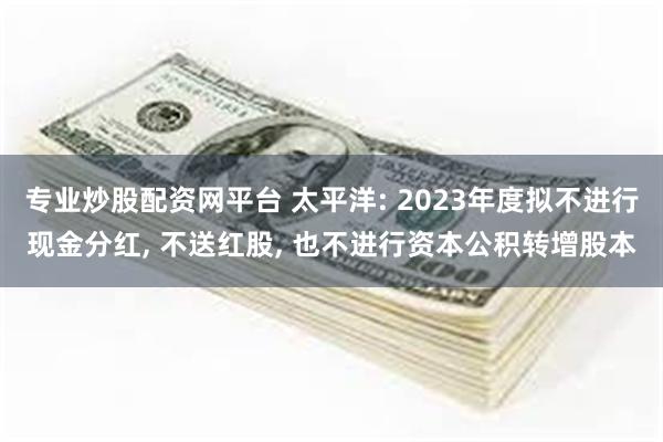 专业炒股配资网平台 太平洋: 2023年度拟不进行现金分红, 不送红股, 也不进行资本公积转增股本