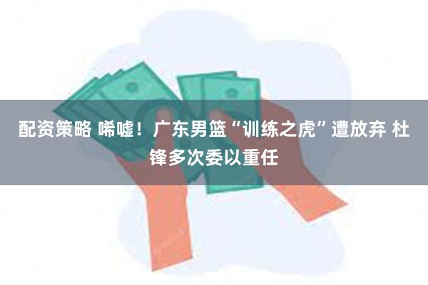 配资策略 唏嘘！广东男篮“训练之虎”遭放弃 杜锋多次委以重任