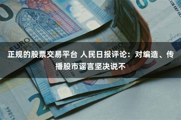 正规的股票交易平台 人民日报评论：对编造、传播股市谣言坚决说不