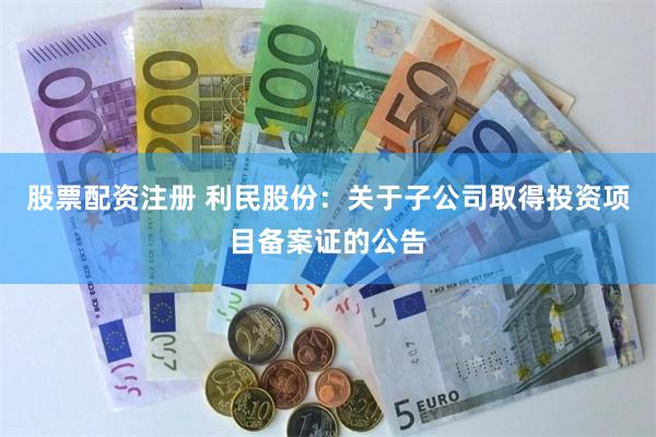 股票配资注册 利民股份：关于子公司取得投资项目备案证的公告