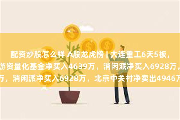 配资炒股怎么样 A股龙虎榜 | 大连重工6天5板，四机构净卖出1.62亿，游资量化基金净买入4639万，消闲派净买入6928万，北京中关村净卖出4946万
