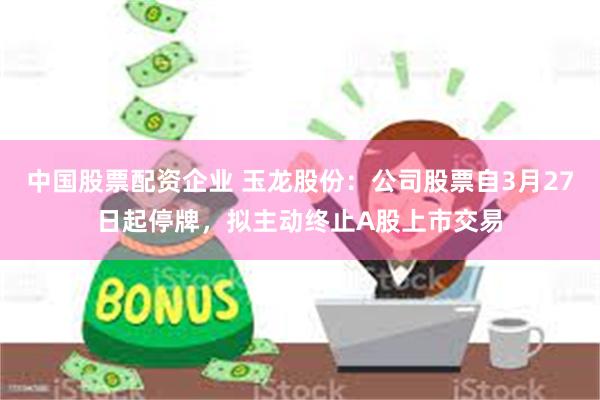 中国股票配资企业 玉龙股份：公司股票自3月27日起停牌，拟主动终止A股上市交易