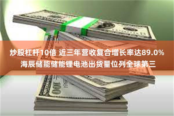 炒股杠杆10倍 近三年营收复合增长率达89.0% 海辰储能储能锂电池出货量位列全球第三