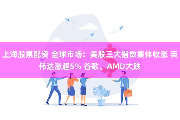 上海股票配资 全球市场：美股三大指数集体收涨 英伟达涨超5% 谷歌、AMD大跌