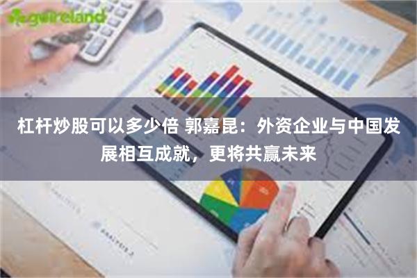 杠杆炒股可以多少倍 郭嘉昆：外资企业与中国发展相互成就，更将共赢未来