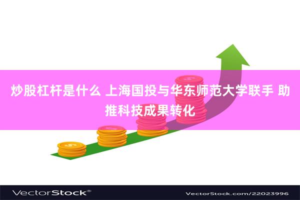 炒股杠杆是什么 上海国投与华东师范大学联手 助推科技成果转化