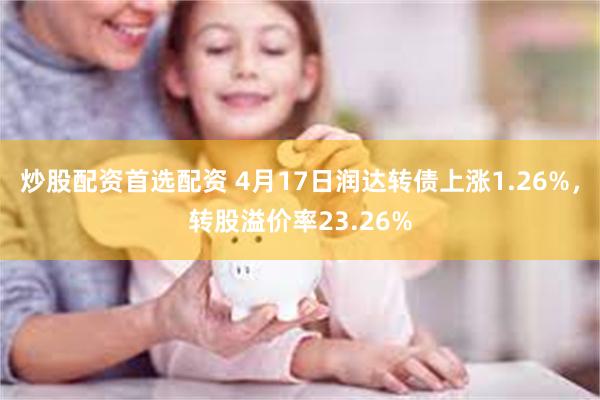 炒股配资首选配资 4月17日润达转债上涨1.26%，转股溢价率23.26%