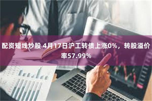 配资短线炒股 4月17日沪工转债上涨0%，转股溢价率57.99%