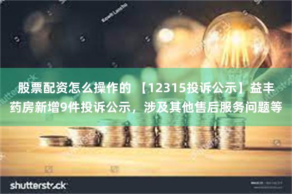股票配资怎么操作的 【12315投诉公示】益丰药房新增9件投诉公示，涉及其他售后服务问题等