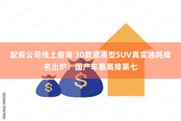 配资公司线上查询 30款紧凑型SUV真实油耗排名出炉：国产车最高排第七