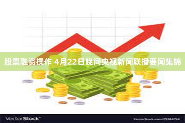股票融资操作 4月22日晚间央视新闻联播要闻集锦