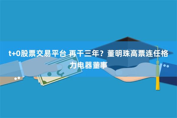 t+0股票交易平台 再干三年？董明珠高票连任格力电器董事