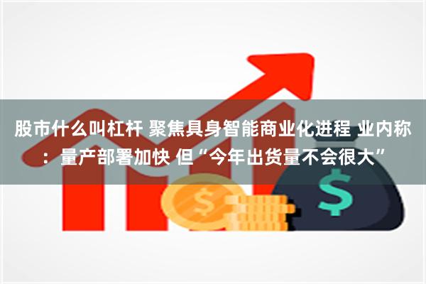 股市什么叫杠杆 聚焦具身智能商业化进程 业内称：量产部署加快 但“今年出货量不会很大”