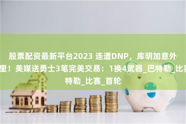 股票配资最新平台2023 连遭DNP，库明加意外驳斥库里！美媒送勇士3笔完美交易：1换4武器_巴特勒_比赛_首轮