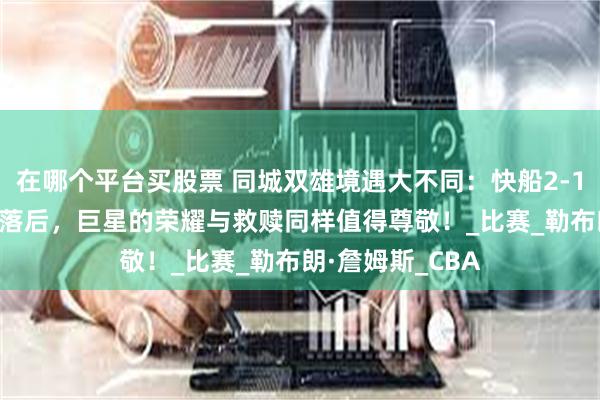 在哪个平台买股票 同城双雄境遇大不同：快船2-1领跑，湖人1-2落后，巨星的荣耀与救赎同样值得尊敬！_比赛_勒布朗·詹姆斯_CBA