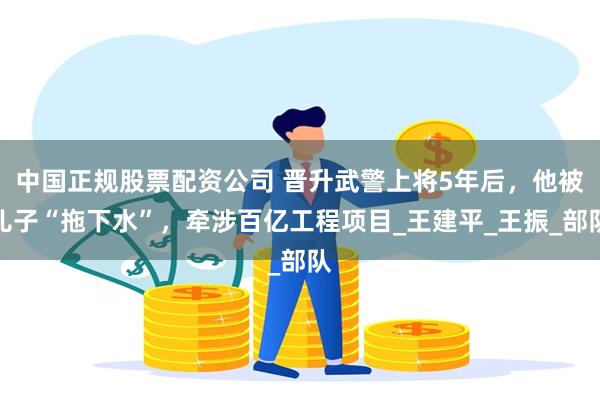 中国正规股票配资公司 晋升武警上将5年后，他被儿子“拖下水”，牵涉百亿工程项目_王建平_王振_部队