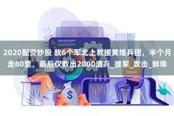 2020配资炒股 敌6个军北上救援黄维兵团，半个月走80里，最后仅救出2000溃兵_援军_攻击_蚌埠