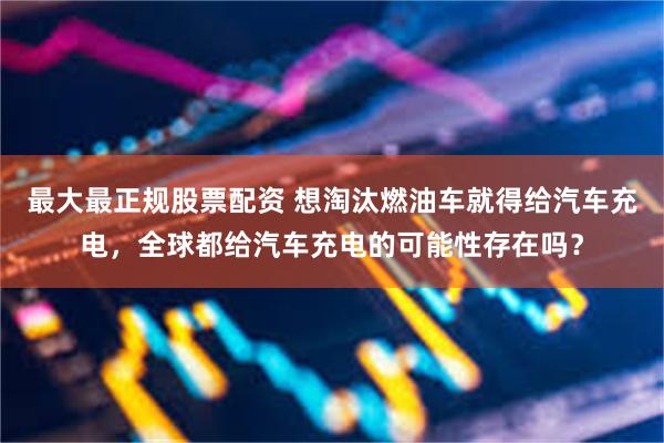 最大最正规股票配资 想淘汰燃油车就得给汽车充电，全球都给汽车充电的可能性存在吗？