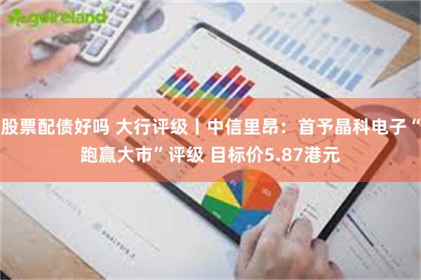 股票配债好吗 大行评级丨中信里昂：首予晶科电子“跑赢大市”评级 目标价5.87港元