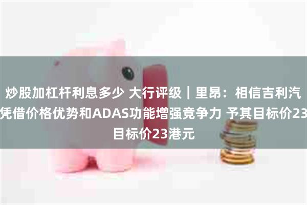 炒股加杠杆利息多少 大行评级｜里昂：相信吉利汽车将凭借价格优势和ADAS功能增强竞争力 予其目标价23港元