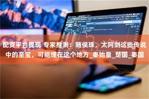 配资平台提现 专家推测：随侯珠，太阿剑这些传说中的至宝，可能埋在这个地方_秦始皇_楚国_秦国