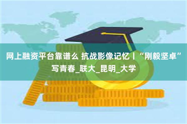 网上融资平台靠谱么 抗战影像记忆丨“刚毅坚卓”写青春_联大_昆明_大学