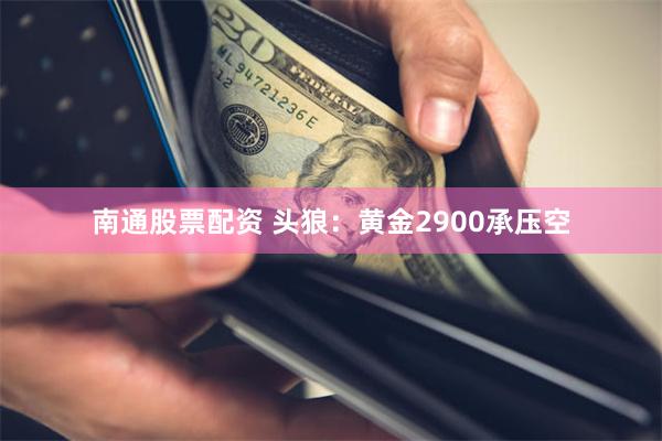 南通股票配资 头狼：黄金2900承压空