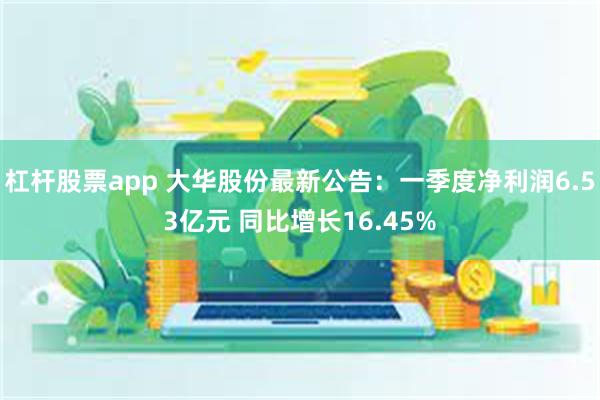 杠杆股票app 大华股份最新公告：一季度净利润6.53亿元 同比增长16.45%