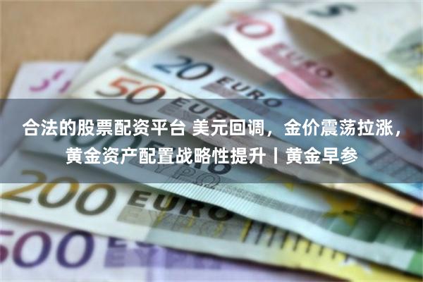合法的股票配资平台 美元回调，金价震荡拉涨，黄金资产配置战略性提升丨黄金早参