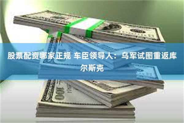 股票配资哪家正规 车臣领导人：乌军试图重返库尔斯克