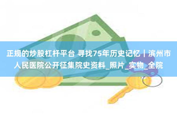 正规的炒股杠杆平台 寻找75年历史记忆｜滨州市人民医院公开征集院史资料_照片_实物_全院
