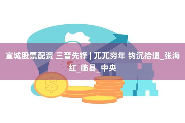 宣城股票配资 三晋先锋 | 兀兀穷年 钩沉拾遗_张海红_临县_中央