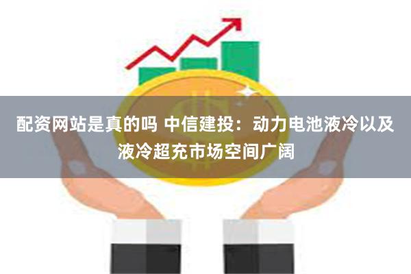 配资网站是真的吗 中信建投：动力电池液冷以及液冷超充市场空间广阔