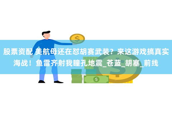 股票资配 美航母还在怼胡赛武装？来这游戏搞真实海战！鱼雷齐射我瞳孔地震_苍蓝_胡塞_前线