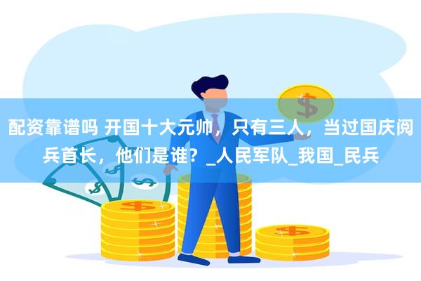 配资靠谱吗 开国十大元帅，只有三人，当过国庆阅兵首长，他们是谁？_人民军队_我国_民兵