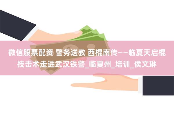 微信股票配资 警务送教 西棍南传——临夏天启棍技击术走进武汉铁警_临夏州_培训_侯文琳