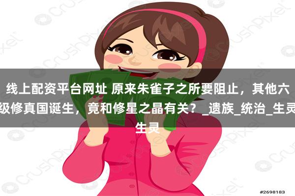 线上配资平台网址 原来朱雀子之所要阻止，其他六级修真国诞生，竟和修星之晶有关？_遗族_统治_生灵