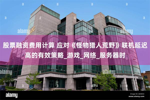 股票融资费用计算 应对《怪物猎人荒野》联机延迟高的有效策略_游戏_网络_服务器时