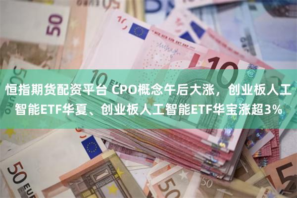 恒指期货配资平台 CPO概念午后大涨，创业板人工智能ETF华夏、创业板人工智能ETF华宝涨超3%