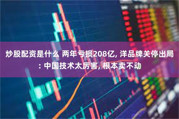 炒股配资是什么 两年亏损208亿, 洋品牌关停出局: 中国技术太厉害, 根本卖不动