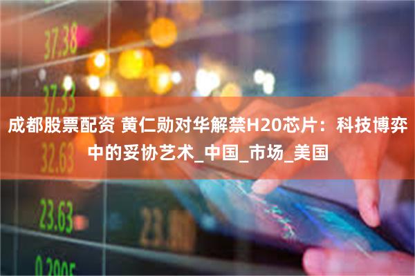 成都股票配资 黄仁勋对华解禁H20芯片：科技博弈中的妥协艺术_中国_市场_美国