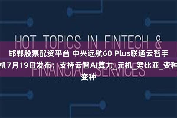 邯郸股票配资平台 中兴远航60 Plus联通云智手机7月19日发布：支持云智AI算力_元机_努比亚_变种