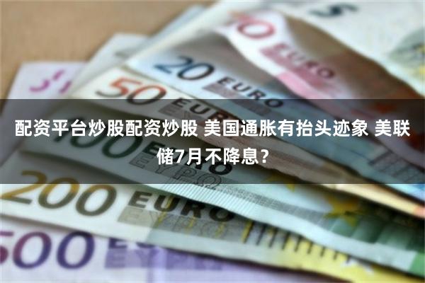 配资平台炒股配资炒股 美国通胀有抬头迹象 美联储7月不降息？