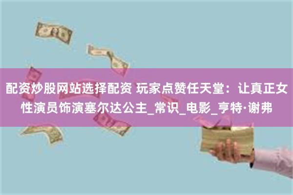 配资炒股网站选择配资 玩家点赞任天堂：让真正女性演员饰演塞尔达公主_常识_电影_亨特·谢弗
