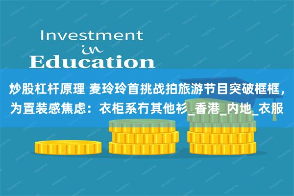 炒股杠杆原理 麦玲玲首挑战拍旅游节目突破框框，为置装感焦虑：衣柜系冇其他衫_香港_内地_衣服