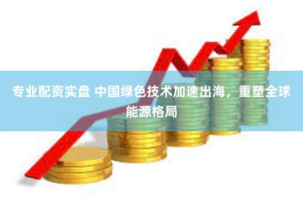 专业配资实盘 中国绿色技术加速出海，重塑全球能源格局