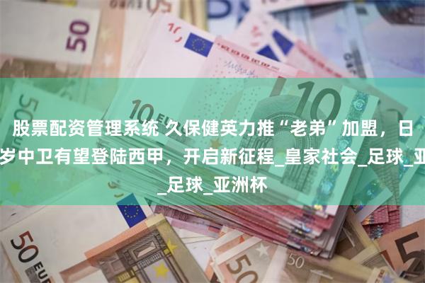 股票配资管理系统 久保健英力推“老弟”加盟，日本19岁中卫有望登陆西甲，开启新征程_皇家社会_足球_亚洲杯