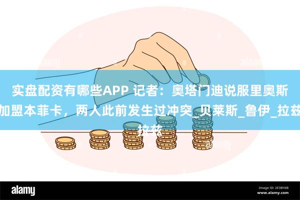 实盘配资有哪些APP 记者：奥塔门迪说服里奥斯加盟本菲卡，两人此前发生过冲突_贝莱斯_鲁伊_拉兹