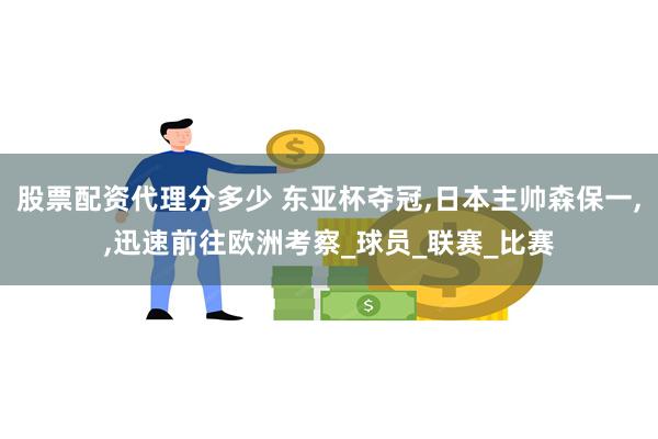 股票配资代理分多少 东亚杯夺冠,日本主帅森保一,,迅速前往欧洲考察_球员_联赛_比赛